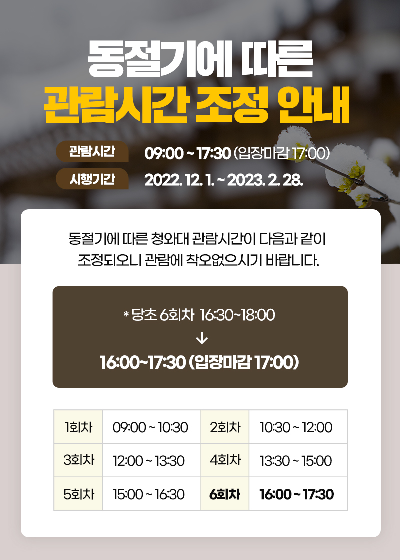 동절기에 따른 관람시간 조정 안내 관람시간 09:00~17:30 (입장마감 17:00) 시행기간 2022.12.1.~2023.2.28. 동절기에 따른 청와대 관람시간이 다음과 같이 조정되오니 관람에 착오없으시기 바랍니다. *당초 6회차 16:30~18:00 → 16:00~17:30 (입장마감 17:00) 1회차 09:00~10:30 2회차 10:30~12:00 3회차 12:00~13:30 4회차 13:30~15:00 5회차 15:00~16:30 6회차 16:00~17:30
