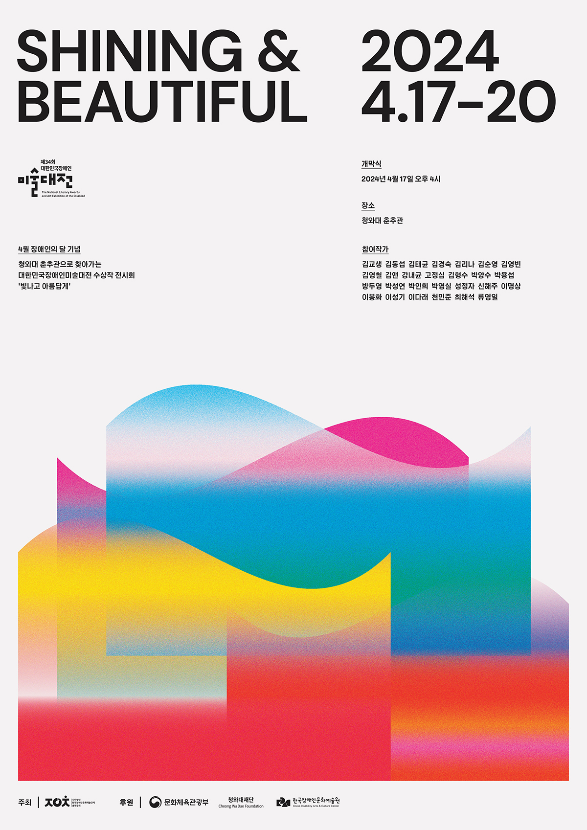 SHINING & BEAUTIFUL 2024 4.17-20 대한민국장메인 제34회 대한민국장애인 미술대전 The National Literary Awards and Art Exhibition of the Disabled 4월 장애인의 달 기념 청와대 춘추관으로 찾아가는 대한민국장애인미술대전 수상작 전시회 '빛나고 아름답게' 개막식 2024년 4월 17일 오후 4시 장소 청와대 춘추관 참여작가 김교생 김동섭 김태균 김경숙 김리나 김순영 김영빈 김영철 김 강내균 고정심 김형수 박양수 박용섭 방두영 박성연 박인희 박영실 성정자 신해주 이명상 이봉화 이성기 이다래 천민준 최해석 류영일 주최 사.한국장애인문화예술단체총연합회 / 후원 문화체육관광부, 청와대재단 Cheong Wa Dae Foundation, 한국장애인문화예술원 Korea Disability arts & Culture Center