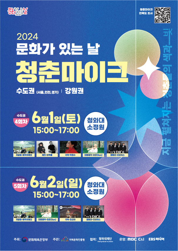 문화가 있는 날 청춘마이크 청춘마이크 만족도 조사 (QR코드 url : https://forms.gle/p4PT1PXfJ842eBEa9) 2024 문화가 있는 날 청춘마이크 수도권(서울, 인천, 경기) | 강원권 지금 펼쳐지는 청춘물의 색과 빛 수도권 4회차 6월1일(토) 15:00~17:00 청와대 소정원 저글링-매직유랑단 재즈-바둑돌 국악-박정수 대중음악-리온(lion) 팝페라-더보이스 수도권 5회차 6월2일(일) 15:00~17:00 청와대 소정원 저글링-매직유랑단 대중음악-리온(lion) 국악-조선아 팝페라-더보이스 주최: 문화체육관광부 주관: 지역문화진흥원 협력: 청와대재단 Cheong Wa Dae Foundation 운영: MBC C&I EBS 미디어