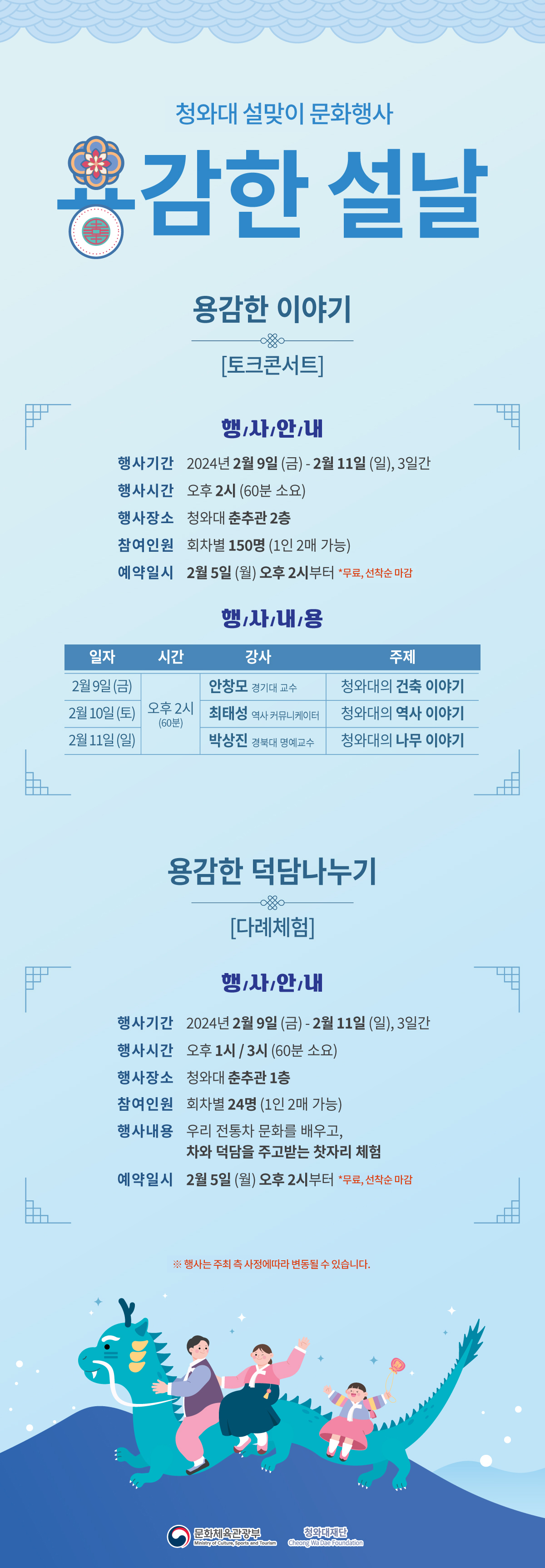 청와대 설맞이 문화행사 용감한 설날 용감한 이야기 [토크콘서트] 행사안내 행사기간 2024년 2월 9일 (금) ~ 2월 11일 (일), 3일간 행사시간 오후 2시 (60분 소요) 행사장소 청와대 춘추관 2층 참여인원 회차별 150명 (1인 2매 가능) 예약일시 2월 5일 (월) 오후 2시부터 *무료, 선착순 마감 행사내용 일자 / 시간 / 강사 / 주제 || 2월9일(금) / 오후 2시(60분) /  안창모 경기대 교수 / 청와대의 건축 이야기 || 2월 10일(토) / 오후 2시(60분) / 최태성 역사 커뮤니케이터 / 청와대의 역사 이야기 || 2월 11일 (일) / 오후 2시(60분) / 박상진 경북대 명예교수 / 청와대의 나무 이야기 용감한 덕담나누기 [다례체험] 행사안내 행사기간 2024년 2월 9일(금)~2월 11일 (일), 3일간 행사시간 오후 1시/3시(60분 소요) 행사장소 청와대 춘추관 1층 참여인원 회차별 24명 (1인 2매 가능) 행사내용 우리 전통차 문화를 배우고, 차와 덕담을 주고받는 찻자리 체험 예약일시 2월 5일(월) 오후 2시부터 *무료, 선착순 마감 ※ 행사는 주최 측 사정에 따라 변경될 수 있습니다. 문화체육관광부 Ministry of Culture, Sports and Tourism 청와대재단 Cheong Wa Dae Foundation