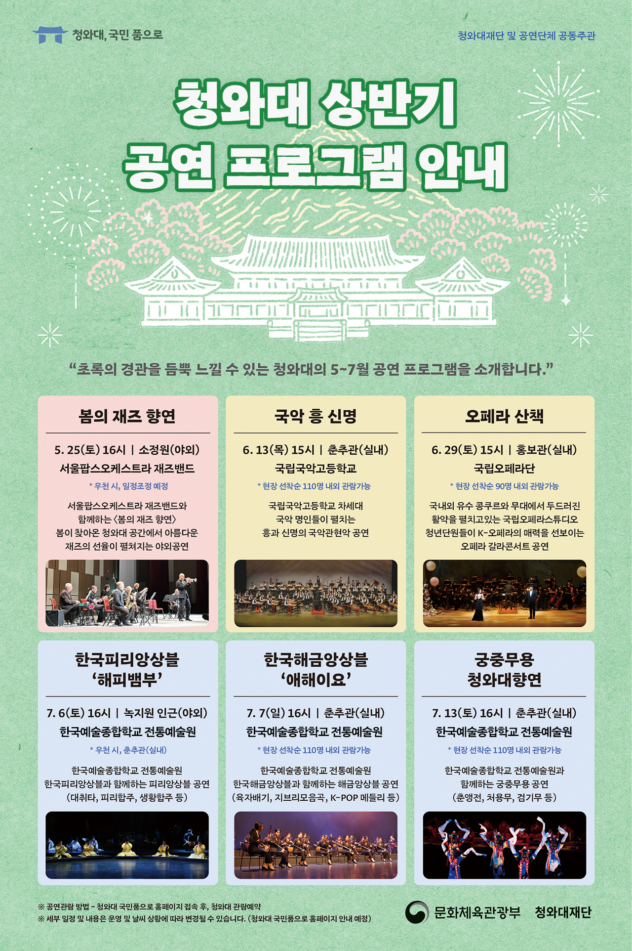 청와대, 국민 품으로 청와대재단 및 공연단체 공동주관 청와대 상반기 공연 프로그램 안내 '초록의 경관을 듬뿍 느낄 수 있는 청와대의 5~7월 공연 프로그램을 소개합니다.' 봄의 재즈 향연 5.25(토) 16시 | 소정원(야외) 서울팝스오케스트라 재즈밴드 *우천시, 일정조정 예정 서울팝스오케스트라 재즈밴드와 함께하는 <몸의 재즈 향연> 봄이 찾아온 청와대 공간에서 아름다운 재즈의 선율이 펼쳐지는 야외공연 국악 흥 신명 6.13(목) 15시 | 춘추관(실내) 국립국악고등학교 *현장 선착순 110명 내외 관람가능 국립국악고등학교 차세대 국악 명인들이 펼치는 흥과 신명의 국악관현악 공연 오페라 산책 6.29(토) 15시 | 홍보관(실내) 국립오페라단 *현장 선착순 90명 내외 관람가능 국내외 유수 콩쿠르와 무대에서 두드러진 활약을 펼치고 있는 국립오페라스튜디오 청년단원들이 K-오페라의 매력을 선보이는 오페라 갈라콘서트 공연 한국피리앙상블 '해피뱀부' 7.6(토) 16시 | 녹지원 인근(야외) 한국예술종합합교 전통예술원 *우천시, 춘추관(실내) 한국예술종합학교 전통예술원 한국피리앙상블과 함께하는 피리앙상블 공연 (대취타, 피리합주, 생황합주 등) 한국해금앙상블 '애해이요' 7.7(일) 16시 | 춘추관(실내) 한국예술종합합교 전통예술원 *현장 선착순 110명 내외 관람가능 한국예술종합학교 전통예술원 한국해금앙상블과 함께하는 해금앙상블 공연 (육자배기, 지브리모음곡, K-POP 메들리 등) 궁중무용 청와대향연 7.13(토) 16시 | 춘추관(실내) 한국예술종합합교 전통예술원 *현장 선착순 110명 내외 관람가능 한국예술종합학교 전통예술원과 함께하는 궁중무용 공연 (춘앵전, 처용무, 검기무 등) ※ 공연관람 방법 - 청와대 국민품으로 홈페이지 접속 후, 청와대 관람예약 ※ 세부 일정 및 내용은 운명 및 날씨 상황에 따라 변경될 수 있습니다. (청와대 국민붕으로 홈페이지 안내 예정) 문화체육관광부 청와대재단